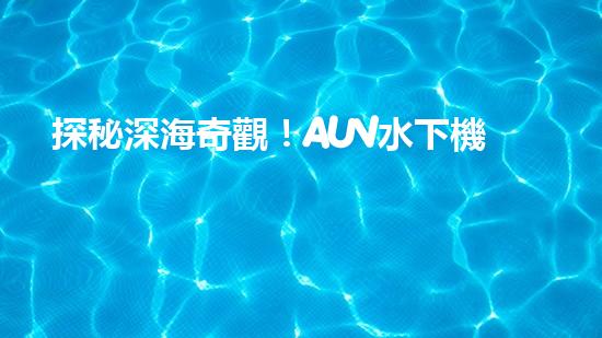 探秘深海奇觀！AUV水下機器人揭開神秘海底的面紗？